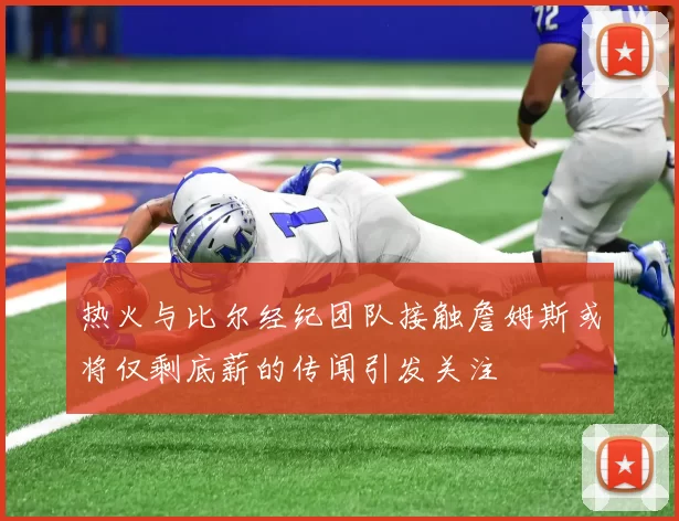 热火与比尔经纪团队接触詹姆斯或将仅剩底薪的传闻引发关注