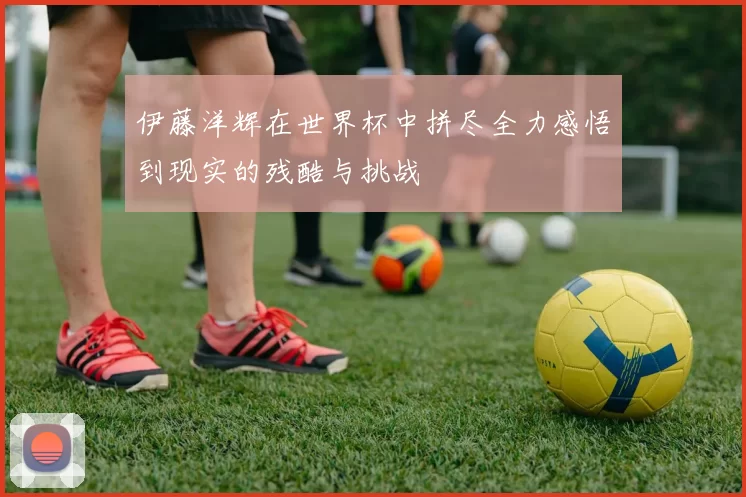 伊藤洋辉在世界杯中拼尽全力感悟到现实的残酷与挑战