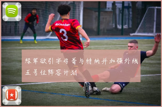 绿军欲引字母哥与特纳并加强外线五号位阵容计划
