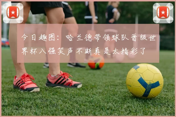 今日趣图：哈兰德带领球队晋级世界杯八强笑声不断真是太精彩了