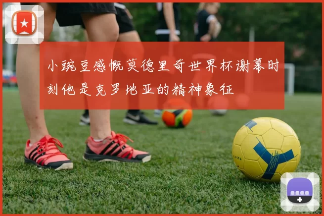 小豌豆感慨莫德里奇世界杯谢幕时刻他是克罗地亚的精神象征