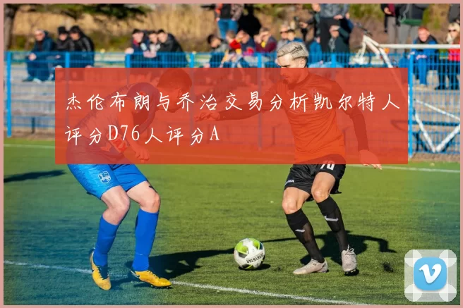 杰伦布朗与乔治交易分析凯尔特人评分D76人评分A