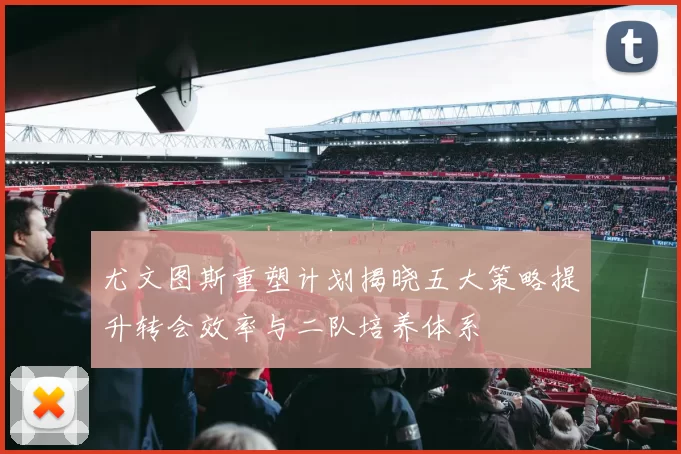 尤文图斯重塑计划揭晓五大策略提升转会效率与二队培养体系