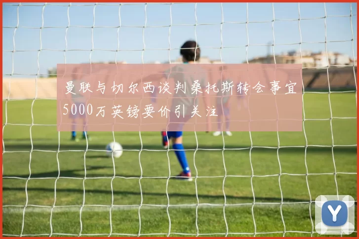 曼联与切尔西谈判桑托斯转会事宜5000万英镑要价引关注